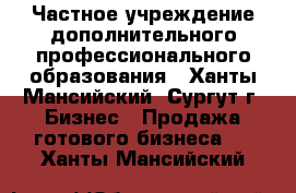 Частное учреждение дополнительного профессионального образования - Ханты-Мансийский, Сургут г. Бизнес » Продажа готового бизнеса   . Ханты-Мансийский